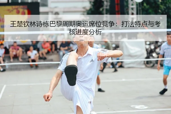王楚钦林诗栋巴黎周期奥运席位竞争：打法特点与考核进度分析